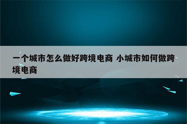一个城市怎么做好跨境电商 小城市如何做跨境电商