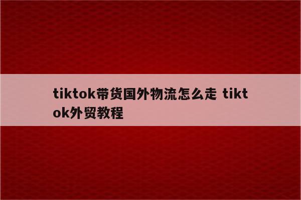 tiktok带货国外物流怎么走 tiktok外贸教程