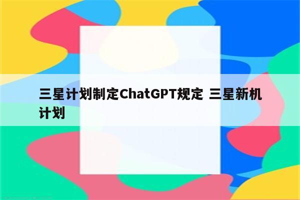 三星计划制定ChatGPT规定 三星新机计划