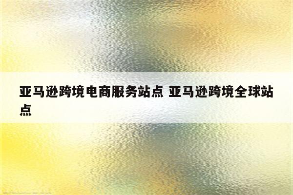 亚马逊跨境电商服务站点 亚马逊跨境全球站点