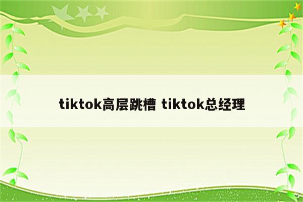 tiktok高层跳槽 tiktok总经理