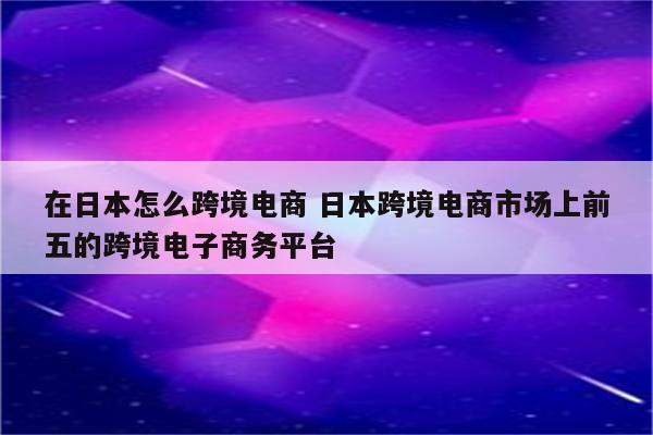 在日本怎么跨境电商 日本跨境电商市场上前五的跨境电子商务平台