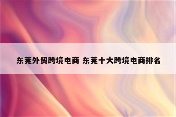 东莞外贸跨境电商 东莞十大跨境电商排名