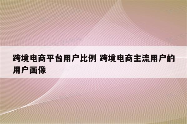 跨境电商平台用户比例 跨境电商主流用户的用户画像