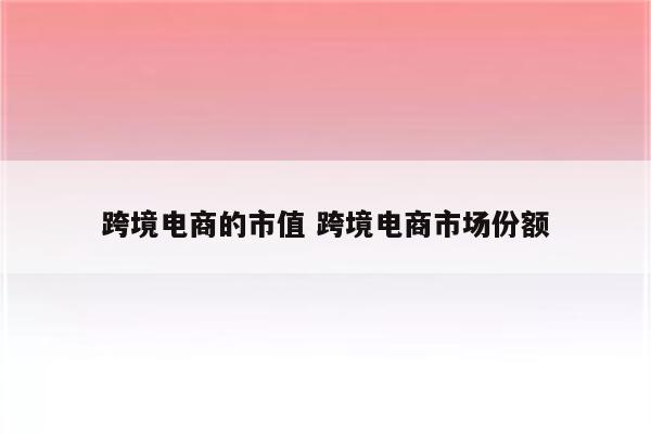 跨境电商的市值 跨境电商市场份额