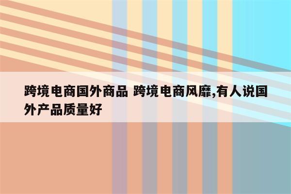 跨境电商国外商品 跨境电商风靡,有人说国外产品质量好