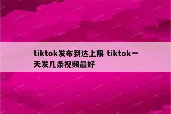 tiktok发布到达上限 tiktok一天发几条视频最好