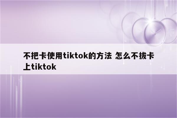 不把卡使用tiktok的方法 怎么不拔卡上tiktok