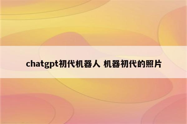 chatgpt初代机器人 机器初代的照片