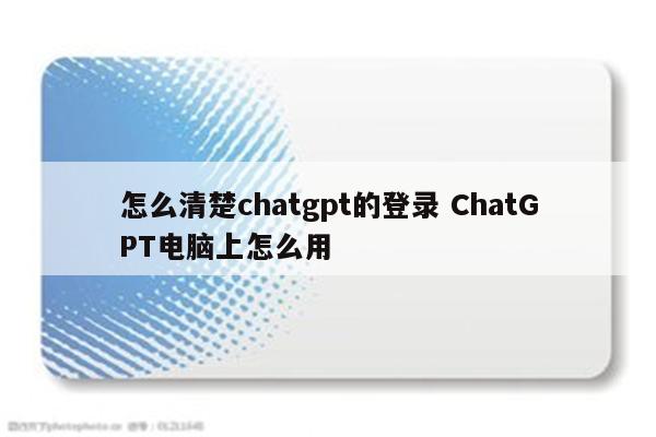 怎么清楚chatgpt的登录 ChatGPT电脑上怎么用