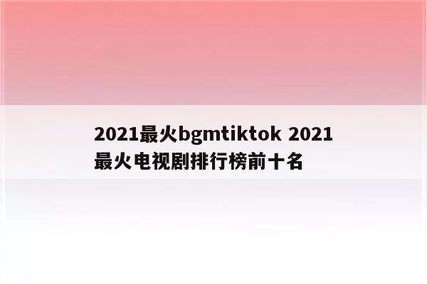 2021最火bgmtiktok 2021最火电视剧排行榜前十名