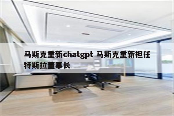 马斯克重新chatgpt 马斯克重新担任特斯拉董事长