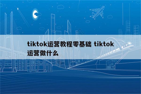 tiktok运营教程零基础 tiktok运营做什么