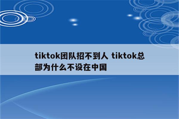 tiktok团队招不到人 tiktok总部为什么不设在中国