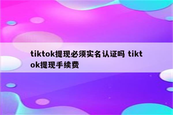 tiktok提现必须实名认证吗 tiktok提现手续费