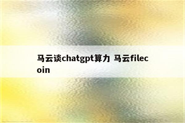 马云谈chatgpt算力 马云filecoin
