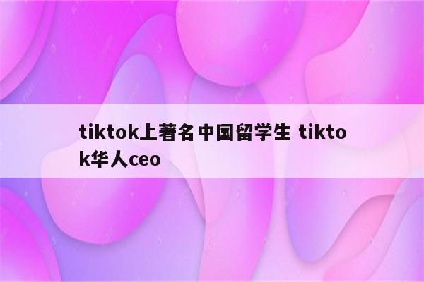 tiktok上著名中国留学生 tiktok华人ceo