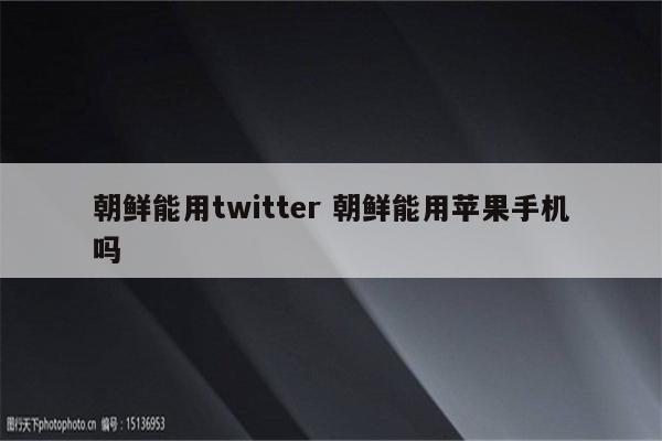 朝鲜能用twitter 朝鲜能用苹果手机吗