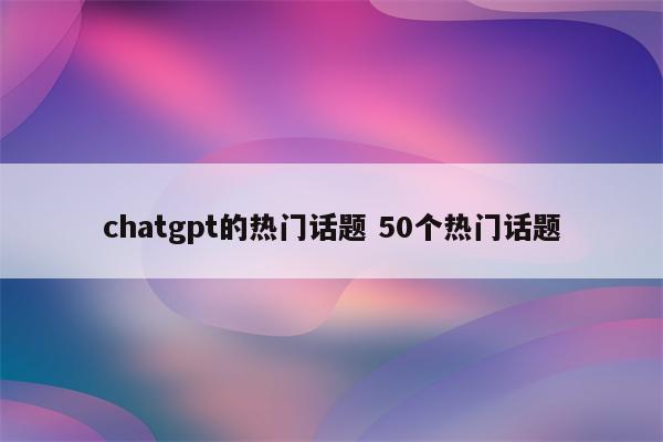 chatgpt的热门话题 50个热门话题