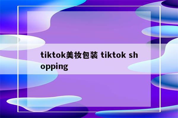 tiktok美妆包装 tiktok shopping