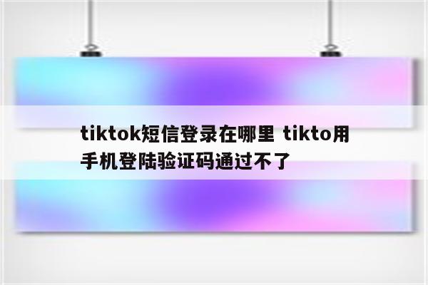 tiktok短信登录在哪里 tikto用手机登陆验证码通过不了