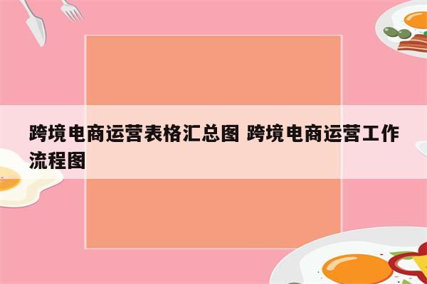跨境电商运营表格汇总图 跨境电商运营工作流程图