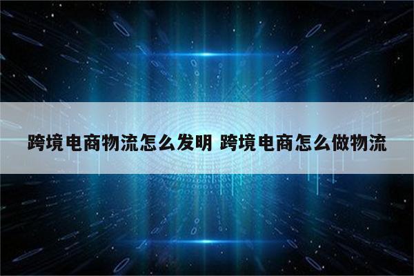 跨境电商物流怎么发明 跨境电商怎么做物流