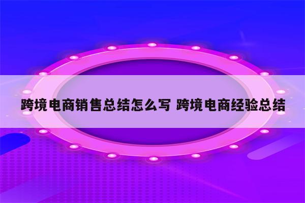 跨境电商销售总结怎么写 跨境电商经验总结