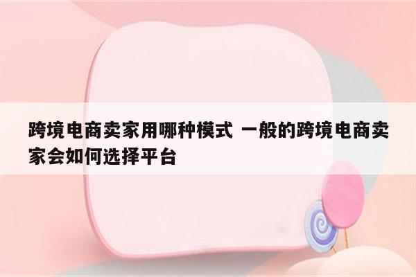 跨境电商卖家用哪种模式 一般的跨境电商卖家会如何选择平台