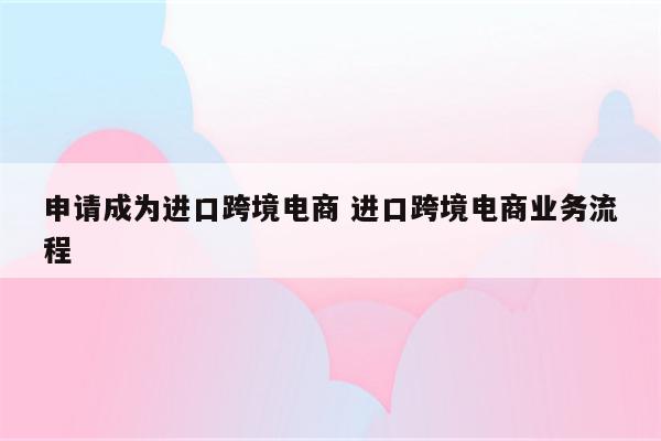 申请成为进口跨境电商 进口跨境电商业务流程