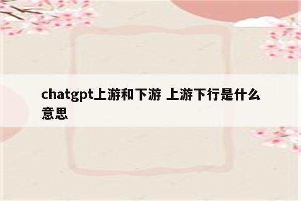 chatgpt上游和下游 上游下行是什么意思