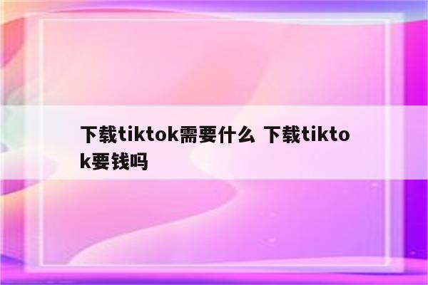 下载tiktok需要什么 下载tiktok要钱吗