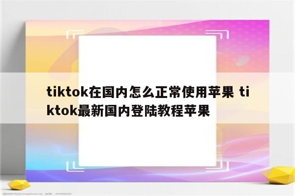 tiktok在国内怎么正常使用苹果 tiktok最新国内登陆教程苹果