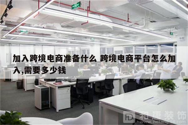 加入跨境电商准备什么 跨境电商平台怎么加入,需要多少钱