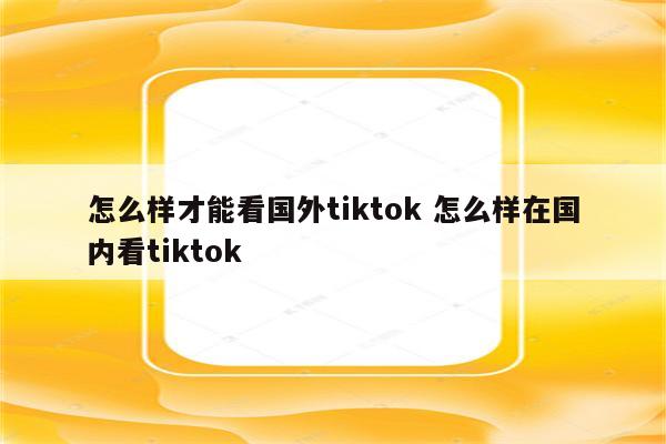 怎么样才能看国外tiktok 怎么样在国内看tiktok