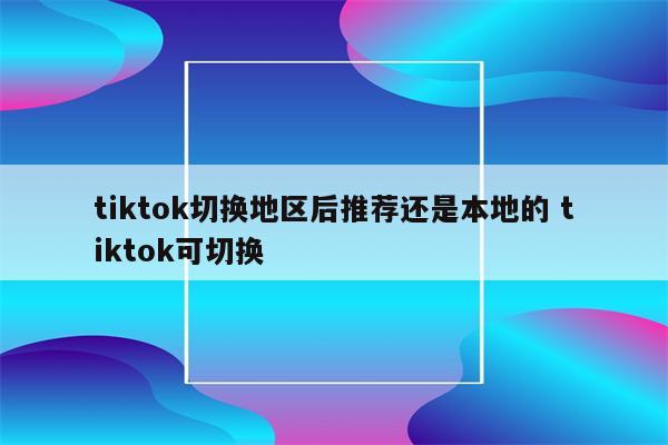 tiktok切换地区后推荐还是本地的 tiktok可切换