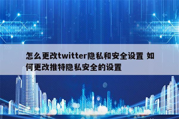 怎么更改twitter隐私和安全设置 如何更改推特隐私安全的设置