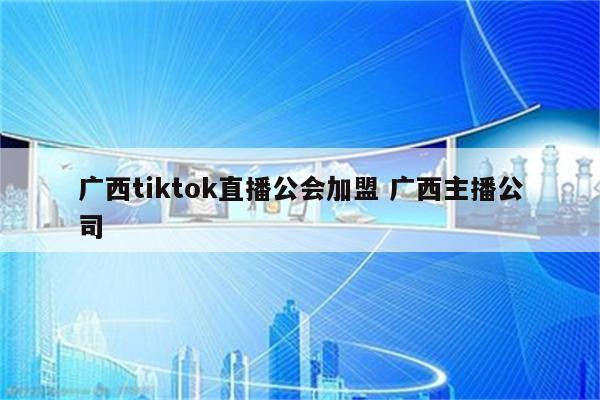 广西tiktok直播公会加盟 广西主播公司