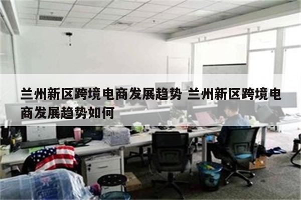 兰州新区跨境电商发展趋势 兰州新区跨境电商发展趋势如何