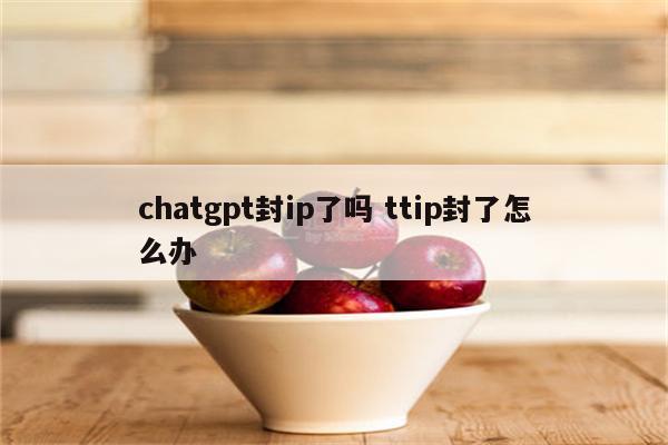 chatgpt封ip了吗 ttip封了怎么办