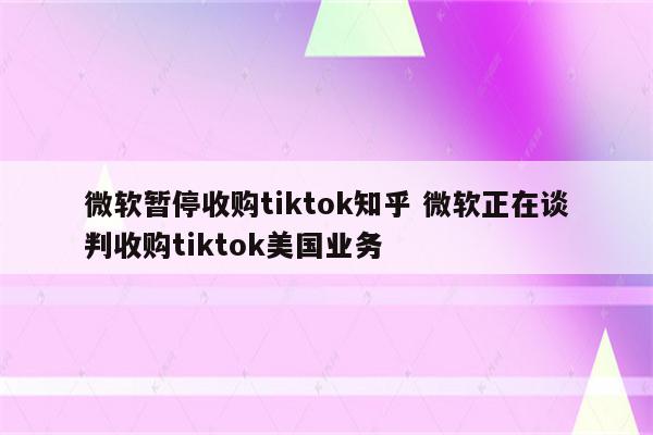 微软暂停收购tiktok知乎 微软正在谈判收购tiktok美国业务