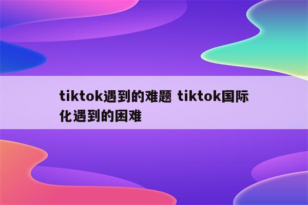 tiktok遇到的难题 tiktok国际化遇到的困难