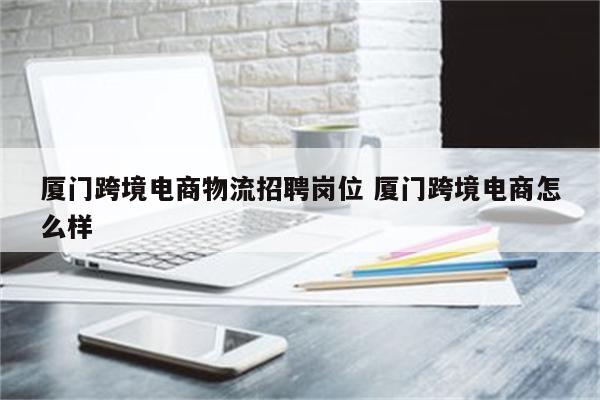 厦门跨境电商物流招聘岗位 厦门跨境电商怎么样