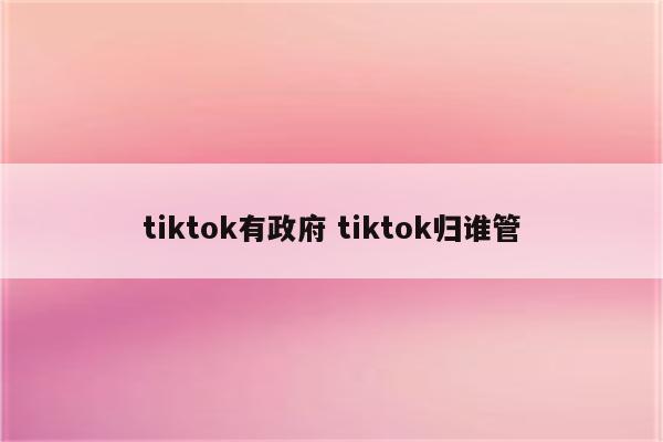 tiktok有政府 tiktok归谁管
