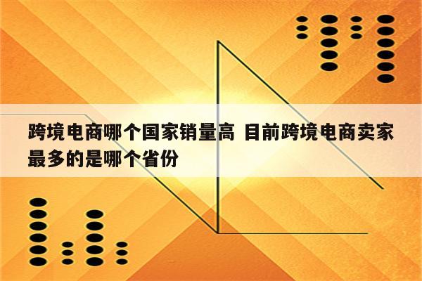 跨境电商哪个国家销量高 目前跨境电商卖家最多的是哪个省份