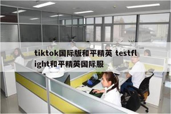 tiktok国际版和平精英 testflight和平精英国际服