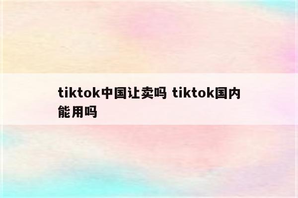 tiktok中国让卖吗 tiktok国内能用吗