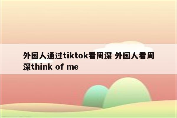 外国人通过tiktok看周深 外国人看周深think of me