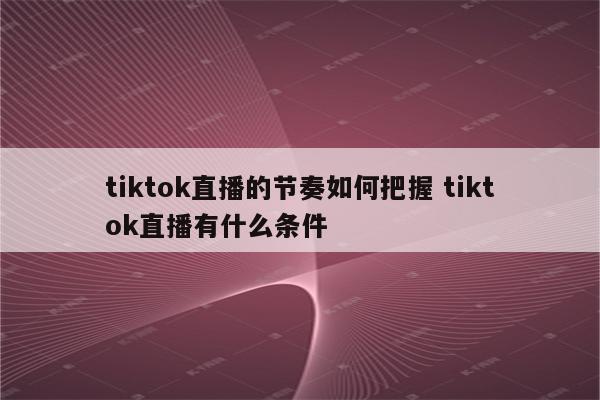 tiktok直播的节奏如何把握 tiktok直播有什么条件