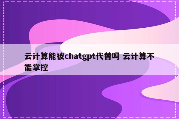 云计算能被chatgpt代替吗 云计算不能掌控